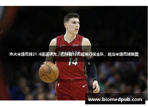 热火半场罚球21-8遥遥领先，巴特勒12罚超独行侠全队，统治半场罚球版图